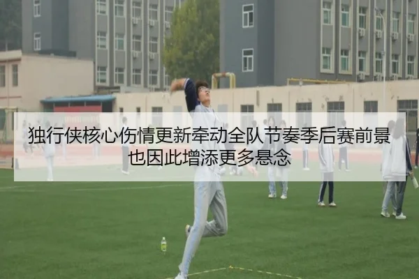 独行侠核心伤情更新牵动全队节奏季后赛前景也因此增添更多悬念（kaiyun）