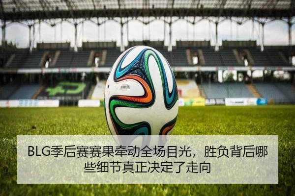 BLG季后赛赛果牵动全场目光，胜负背后哪些细节真正决定了走向