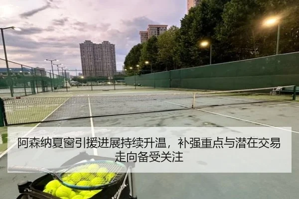 阿森纳夏窗引援进展持续升温，补强重点与潜在交易走向备受关注