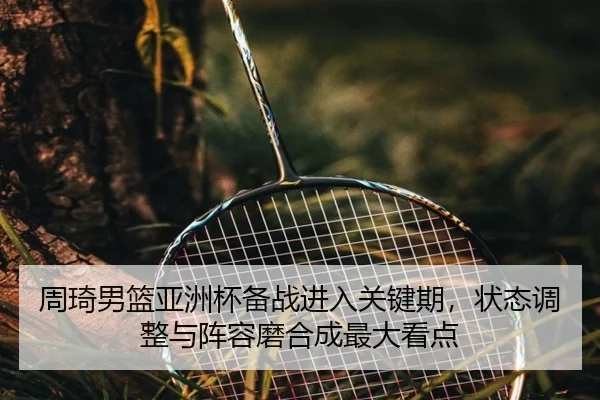 周琦男篮亚洲杯备战进入关键期，状态调整与阵容磨合成最大看点